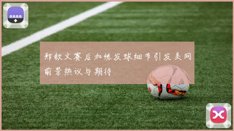 郑钦文赛后加练发球细节引发美网前景热议与期待