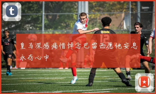 皇马深感痛惜悼念巴雷西愿他安息永存心中